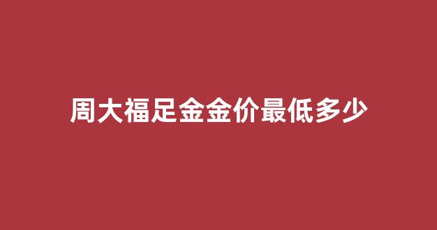 周大福足金金价最低多少_周大福金价比正常价高多少