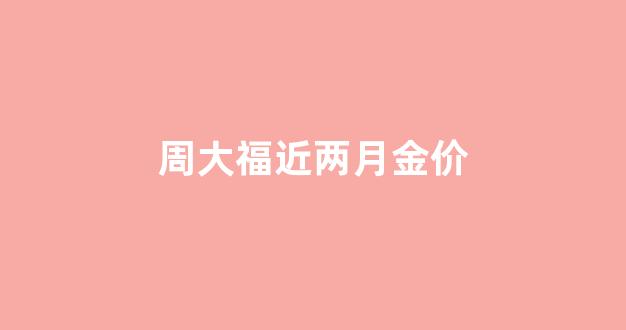 周大福最近几天金价_周大福近两月金价