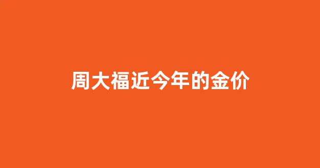 周大福最近几天金价_周大福近今年的金价