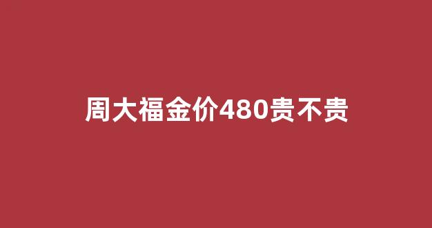周大福金价480贵不贵呀_周大福金价480贵不贵