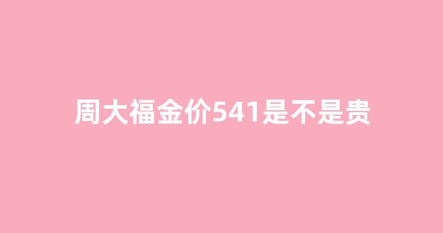 周大福金价多少算便宜_周大福金价541是不是贵