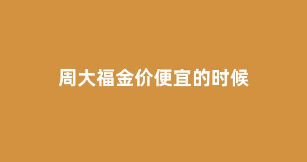 周大福金价便宜的时候_周大福金价便宜的时候多少钱