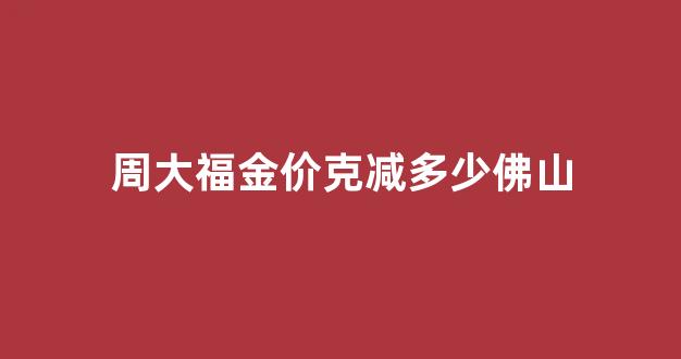 周大福金店金价_周大福金价克减多少佛山