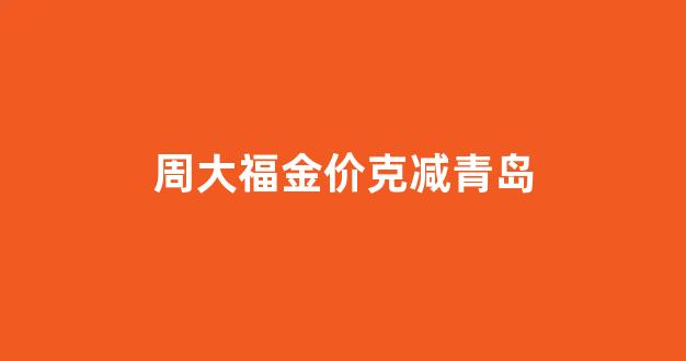 周大福金价克减青岛_青岛周大福黄金价格