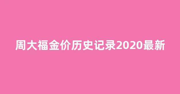 周大福近几年的黄金价格表_周大福金价历史记录2020最新