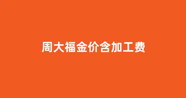 周大福金价加工费标准_周大福金价含加工费