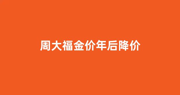 周大福金价年后降价_周大福最近几年金价
