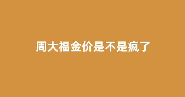 周大福金价暴降的原因_周大福金价是不是疯了