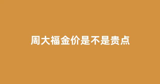 周大福金价是不是贵点_周大福金价最便宜多少