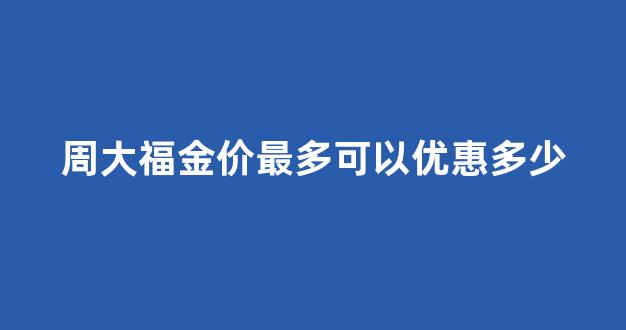 周大福金价最多可以优惠多少_周大福金价比正常价高多少
