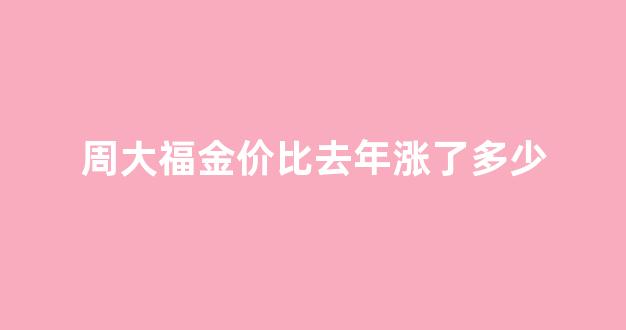 周大福以往金价_周大福金价比去年涨了多少