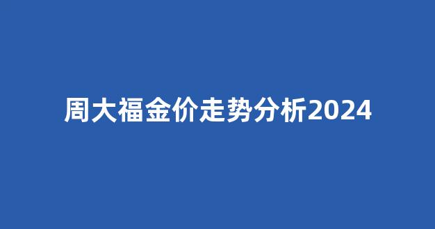 周大福金价走势分析2024最新_周大福金价走势分析2024