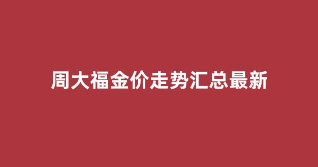 周大福金价走势汇总最新_周大福 金价 走势