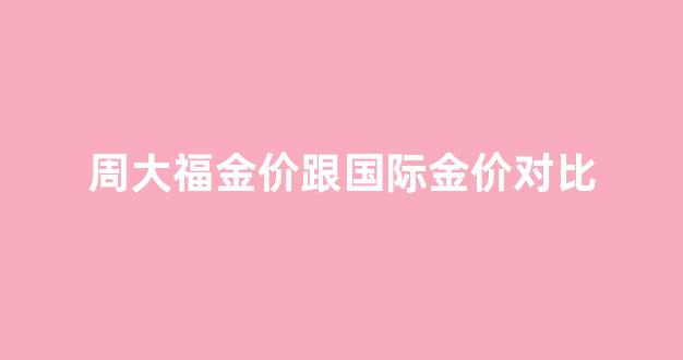 周大福金价跟国际金价对比分析_周大福金价跟国际金价对比