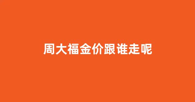 周大福金价跟谁走呢_周大福金价比正常价高多少