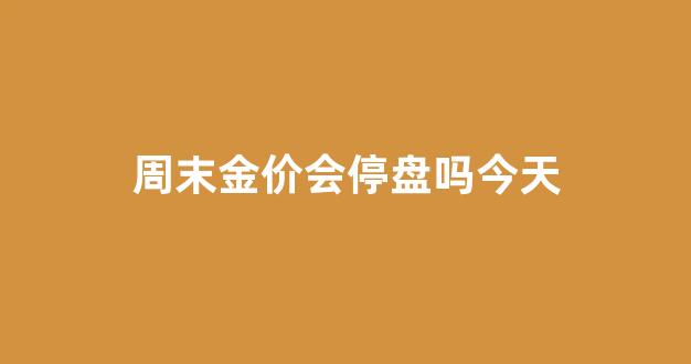 周末金价会停盘吗今天_周末金价会停盘吗今天