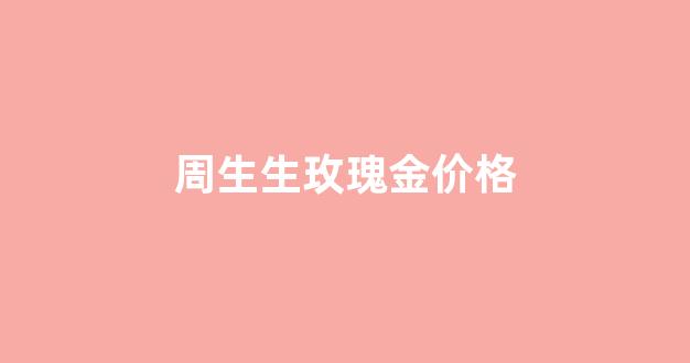 周生生玫瑰金价格_周生生玫瑰金可以以旧换新吗