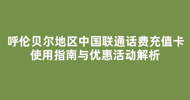 呼伦贝尔地区中国联通话费充值卡使用指南与优惠活动解析