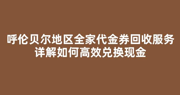呼伦贝尔地区全家代金券回收服务详解如何高效兑换现金