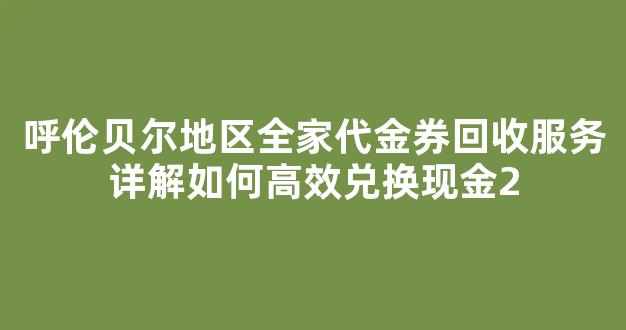 呼伦贝尔地区全家代金券回收服务详解如何高效兑换现金
