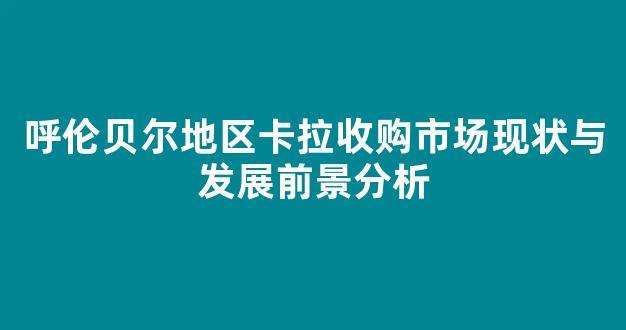 呼伦贝尔地区卡拉收购市场现状与发展前景分析