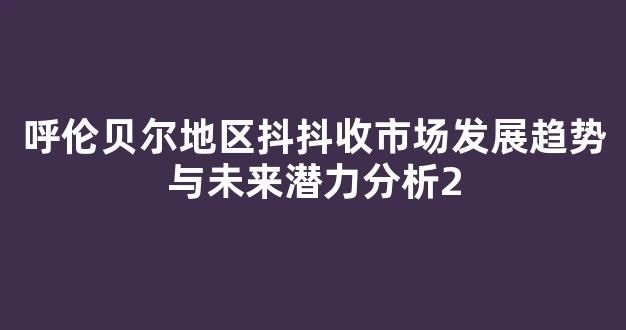 呼伦贝尔地区抖抖收市场发展趋势与未来潜力分析
