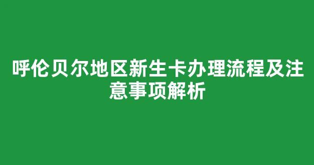 呼伦贝尔地区新生卡办理流程及注意事项解析