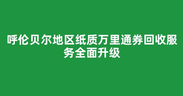 呼伦贝尔地区纸质万里通券回收服务全面升级