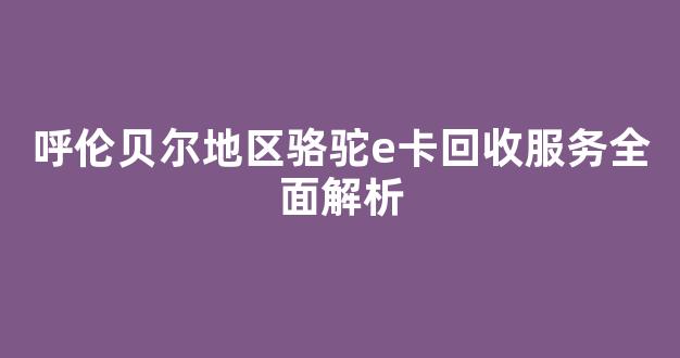 呼伦贝尔地区骆驼e卡回收服务全面解析