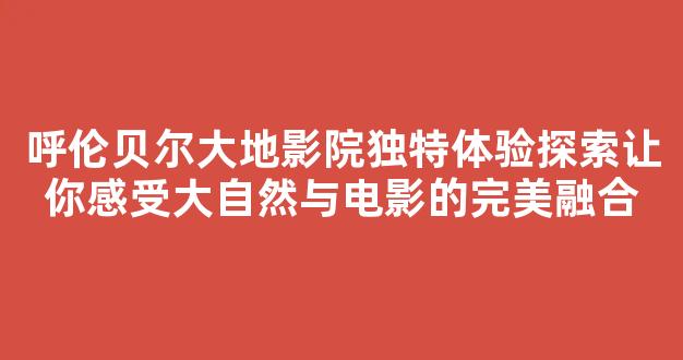 呼伦贝尔大地影院独特体验探索让你感受大自然与电影的完美融合