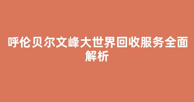 呼伦贝尔文峰大世界回收服务全面解析