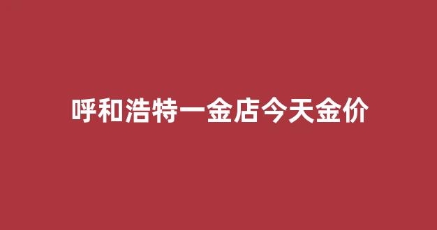 呼和浩特一金店今天金价_呼市金价格