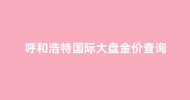 呼和浩特国际大盘金价查询_呼和浩特今日金价查询