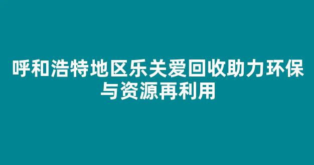 呼和浩特地区乐关爱回收助力环保与资源再利用