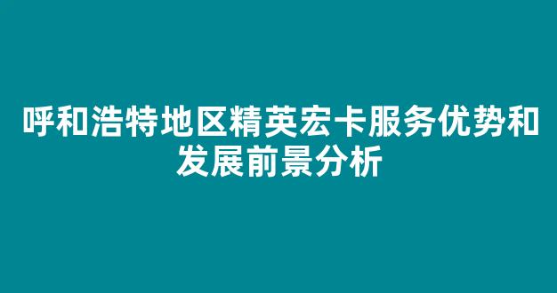 呼和浩特地区精英宏卡服务优势和发展前景分析