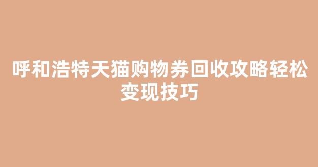 呼和浩特天猫购物券回收攻略轻松变现技巧