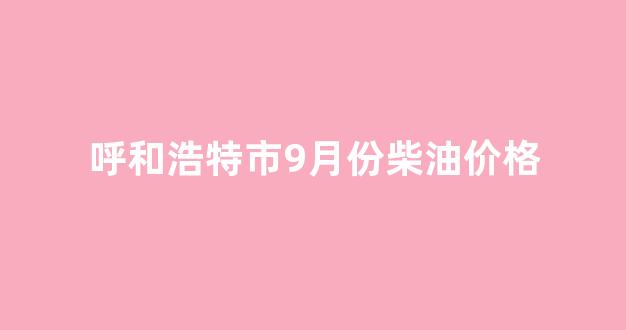 呼和浩特油价今日价格95_呼和浩特市9月份柴油价格