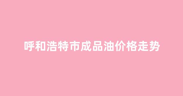 呼和浩特市成品油价格走势_呼和浩特的油价