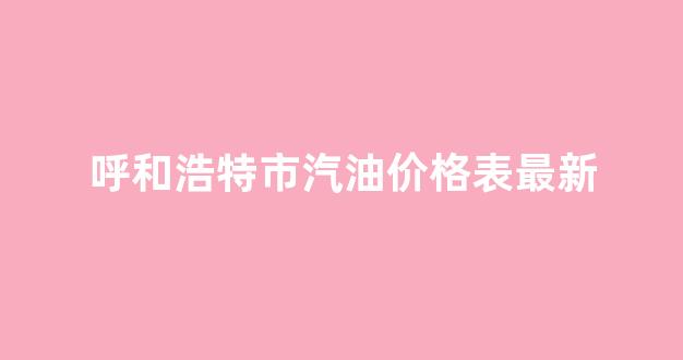 呼和浩特汽油今日价格_呼和浩特市汽油价格表最新
