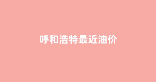 内蒙古呼和浩特市今日油价_呼和浩特最近油价