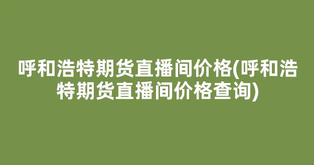 呼和浩特期货直播间价格(呼和浩特期货直播间价格查询)_https://www.kairu168.com_中金所_第1张