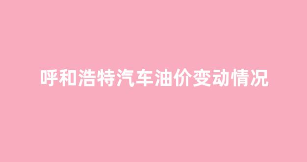 呼和浩特最新汽油价格_呼和浩特汽车油价变动情况