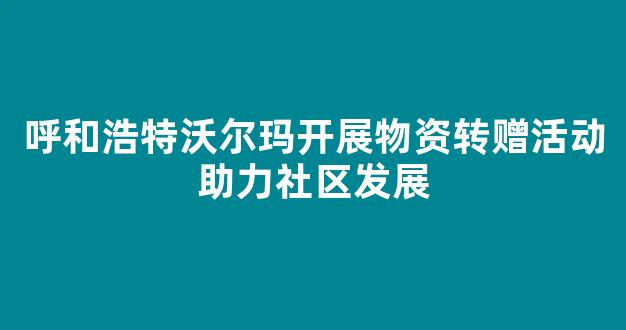 呼和浩特沃尔玛开展物资转赠活动助力社区发展