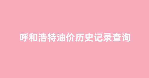 呼和浩特成品油价格_呼和浩特油价历史记录查询