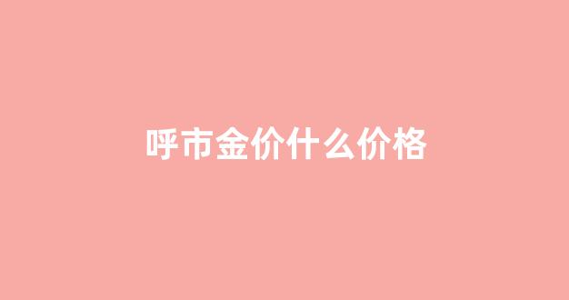 呼市金价什么价格_呼和浩特黄金首饰价格
