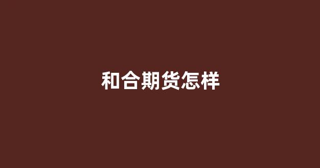 和合期货怎样(和合期货)_https://www.wanyuyiyao.com_科创板_第1张
