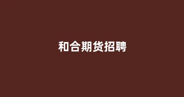 和合期货招聘(和合期货待遇)_https://www.hangfeite.com_科创板_第1张
