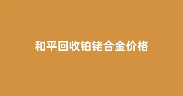 和平回收铂铑合金价格_回收铂金需要什么材料