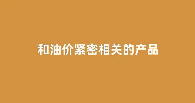 和油价紧密相关的产品是什么_和油价紧密相关的产品