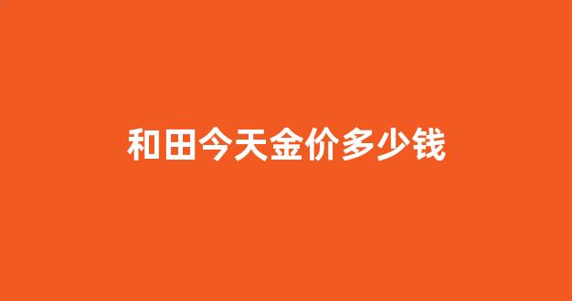 今日金价和田玉回收_和田今天金价多少钱